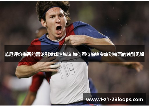 范尼评价梅西的言论引发球迷热议 如何看待前锋专家对梅西的独到见解