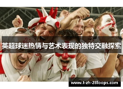 英超球迷热情与艺术表现的独特交融探索 英超球迷热情与艺术表现的独特交融探索