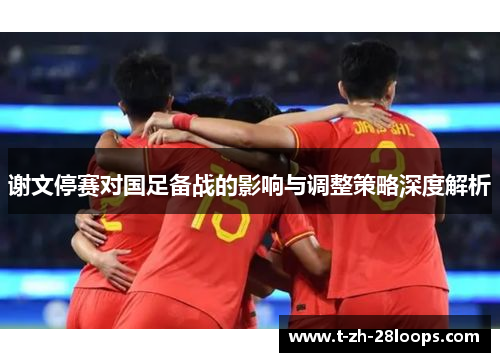 谢文停赛对国足备战的影响与调整策略深度解析