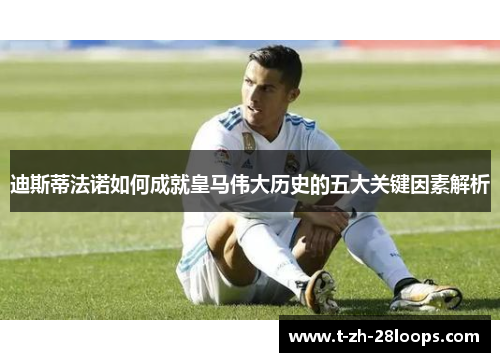 迪斯蒂法诺如何成就皇马伟大历史的五大关键因素解析