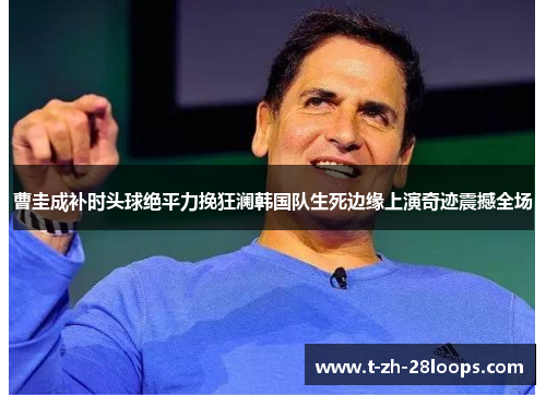 曹圭成补时头球绝平力挽狂澜韩国队生死边缘上演奇迹震撼全场